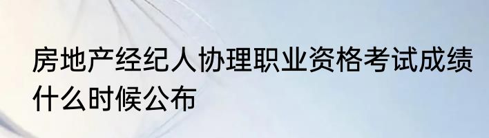 房地产经纪人协理职业资格考试成绩什么时候公布