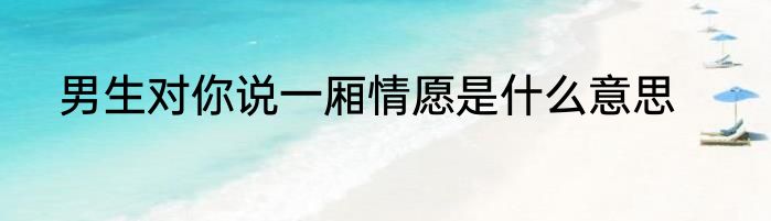 男生对你说一厢情愿是什么意思