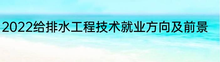 2022给排水工程技术就业方向及前景