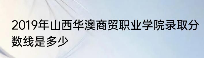 2019年山西华澳商贸职业学院录取分数线是多少