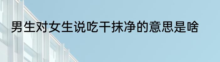 男生对女生说吃干抹净的意思是啥