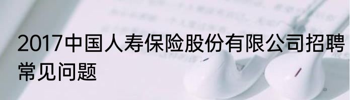 2017中国人寿保险股份有限公司招聘常见问题