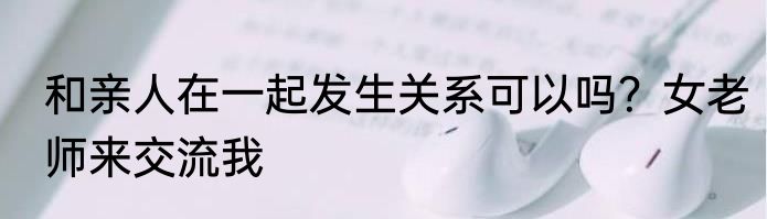 和亲人在一起发生关系可以吗？女老师来交流我