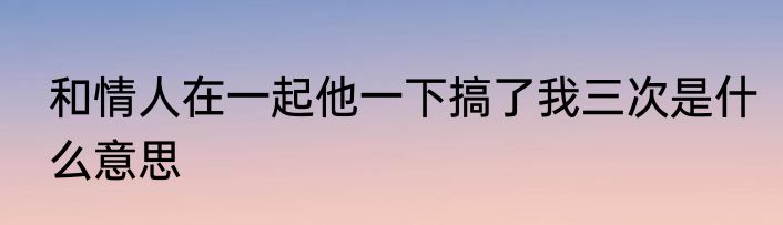 和情人在一起他一下搞了我三次是什么意思