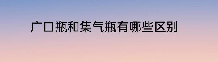 广口瓶和集气瓶有哪些区别