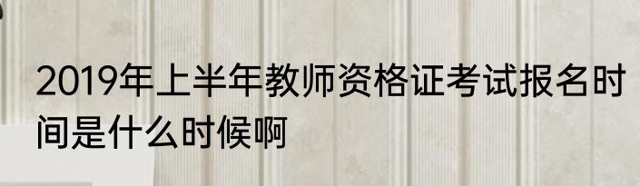 2019年上半年教师资格证考试报名时间是什么时候啊