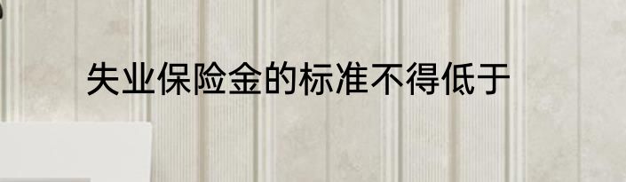 失业保险金的标准不得低于