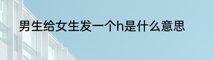男生给女生发一个h是什么意思