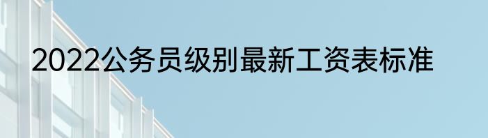 2022公务员级别最新工资表标准