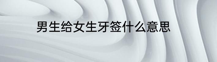 男生给女生牙签什么意思