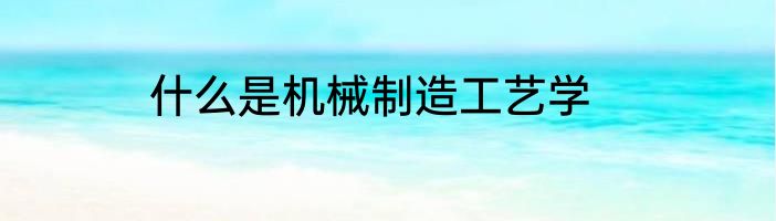 什么是机械制造工艺学