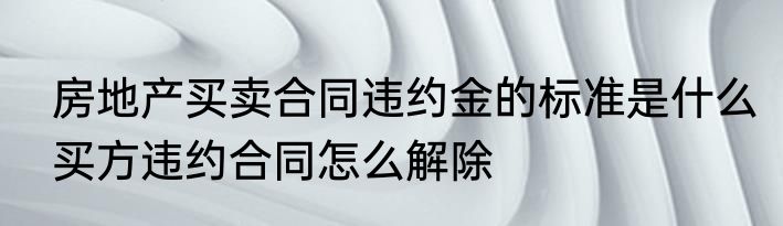 房地产买卖合同违约金的标准是什么买方违约合同怎么解除