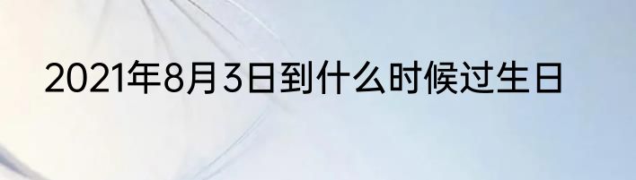 2021年8月3日到什么时候过生日
