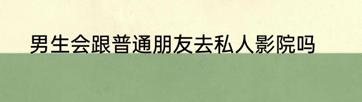 男生会跟普通朋友去私人影院吗