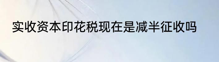 实收资本印花税现在是减半征收吗