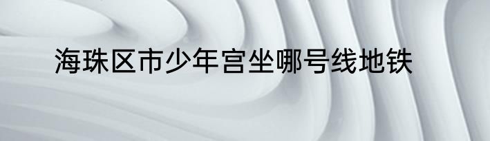 海珠区市少年宫坐哪号线地铁