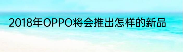 2018年OPPO将会推出怎样的新品