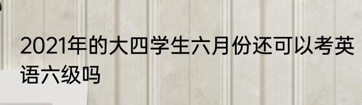 2021年的大四学生六月份还可以考英语六级吗