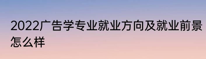 2022广告学专业就业方向及就业前景怎么样