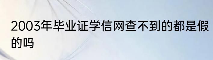 2003年毕业证学信网查不到的都是假的吗