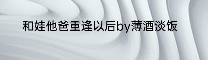和娃他爸重逢以后by薄酒淡饭
