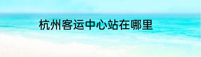 杭州客运中心站在哪里