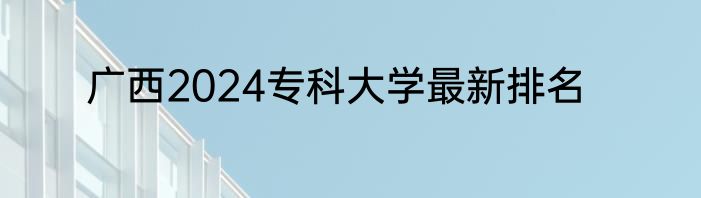 广西2024专科大学最新排名