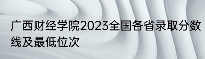 广西财经学院2023全国各省录取分数线及最低位次