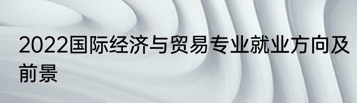 2022国际经济与贸易专业就业方向及前景
