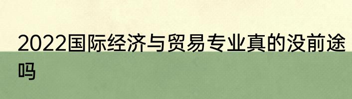 2022国际经济与贸易专业真的没前途吗