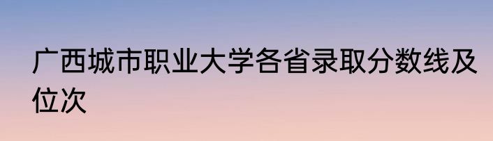 广西城市职业大学各省录取分数线及位次