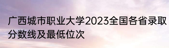 广西城市职业大学2023全国各省录取分数线及最低位次
