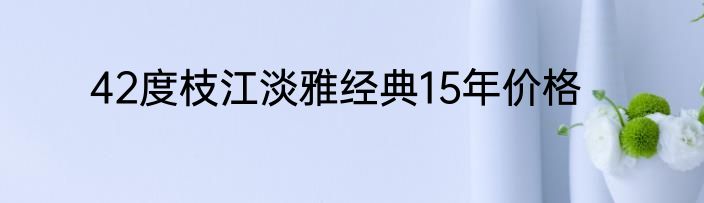 42度枝江淡雅经典15年价格