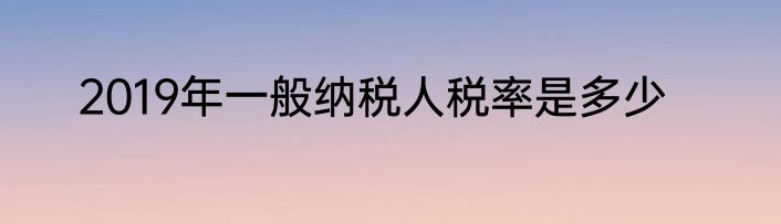 2019年一般纳税人税率是多少