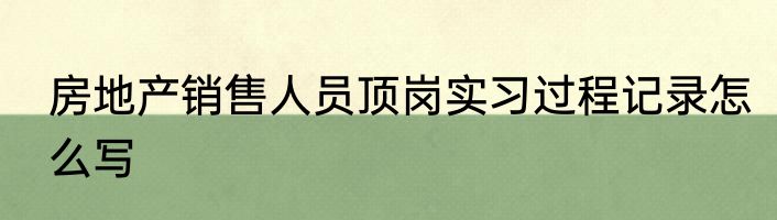 房地产销售人员顶岗实习过程记录怎么写