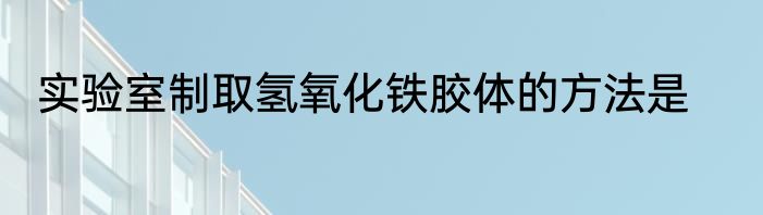 实验室制取氢氧化铁胶体的方法是