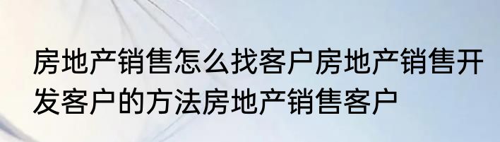 房地产销售怎么找客户房地产销售开发客户的方法房地产销售客户