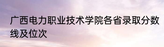广西电力职业技术学院各省录取分数线及位次