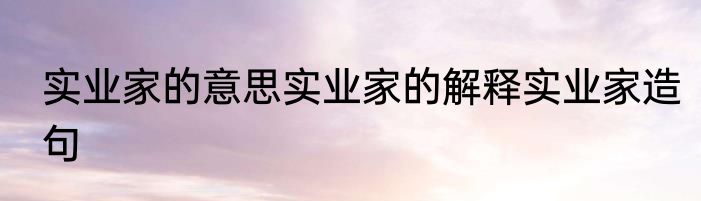 实业家的意思实业家的解释实业家造句