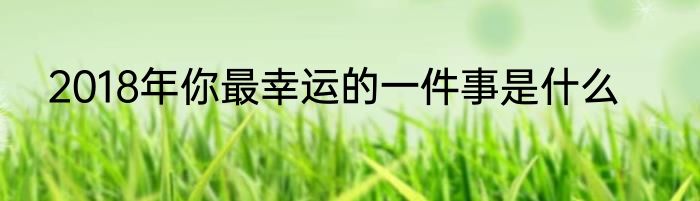 2018年你最幸运的一件事是什么