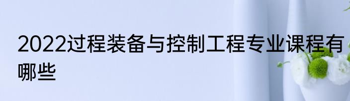 2022过程装备与控制工程专业课程有哪些
