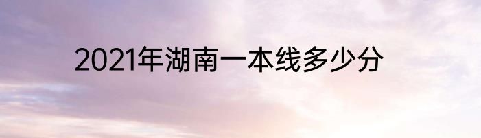2021年湖南一本线多少分