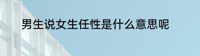 男生说女生任性是什么意思呢