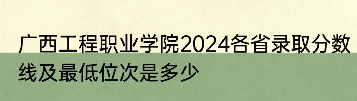 广西工程职业学院2024各省录取分数线及最低位次是多少