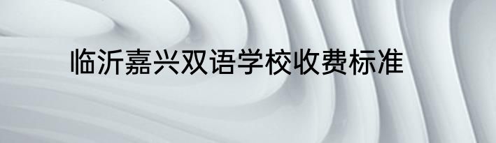 临沂嘉兴双语学校收费标准