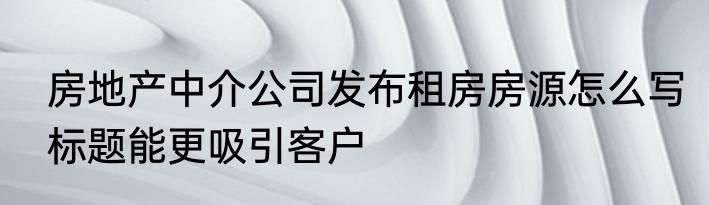 房地产中介公司发布租房房源怎么写标题能更吸引客户
