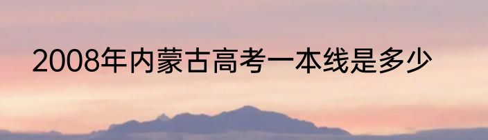 2008年内蒙古高考一本线是多少