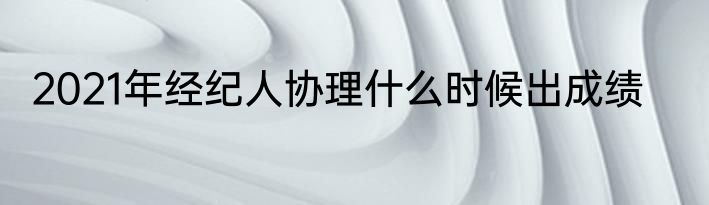2021年经纪人协理什么时候出成绩