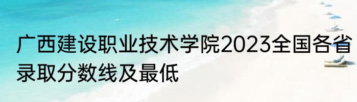 广西建设职业技术学院2023全国各省录取分数线及最低