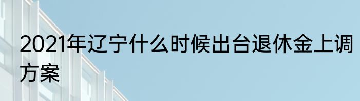 2021年辽宁什么时候出台退休金上调方案